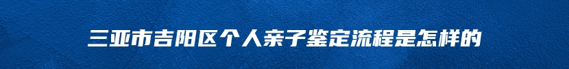 三亚市吉阳区个人亲子鉴定流程是怎样的