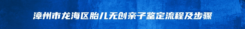 漳州市龙海区胎儿无创亲子鉴定流程及步骤