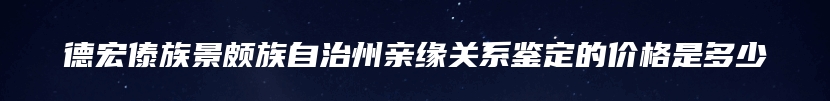 德宏傣族景颇族自治州亲缘关系鉴定的价格是多少