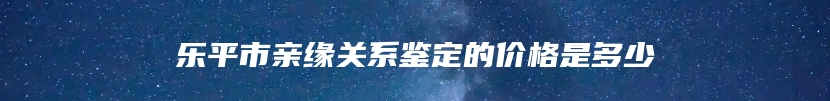 乐平市亲缘关系鉴定的价格是多少