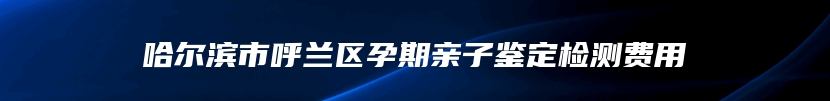 哈尔滨市呼兰区孕期亲子鉴定检测费用