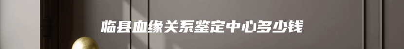 临县血缘关系鉴定中心多少钱