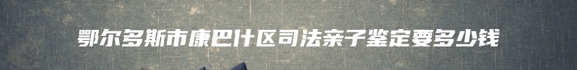 鄂尔多斯市康巴什区司法亲子鉴定要多少钱