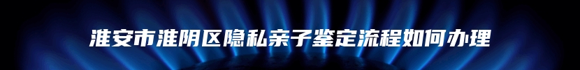 淮安市淮阴区隐私亲子鉴定流程如何办理