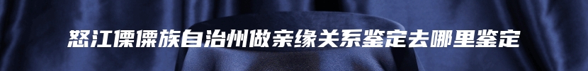 怒江傈僳族自治州做亲缘关系鉴定去哪里鉴定
