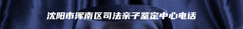 沈阳市浑南区司法亲子鉴定中心电话