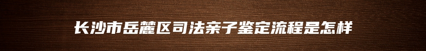 长沙市岳麓区司法亲子鉴定流程是怎样