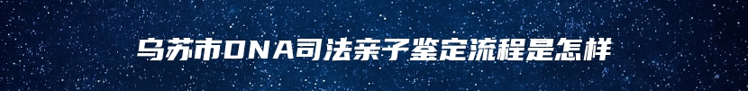 乌苏市DNA司法亲子鉴定流程是怎样