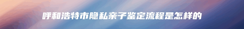 呼和浩特市隐私亲子鉴定流程是怎样的