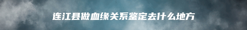 连江县做血缘关系鉴定去什么地方