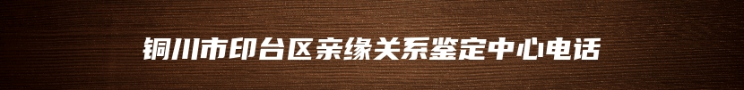 铜川市印台区亲缘关系鉴定中心电话