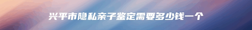 兴平市隐私亲子鉴定需要多少钱一个