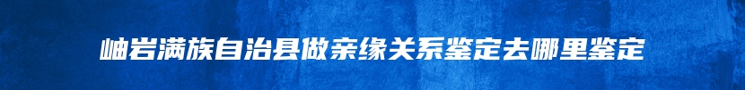 岫岩满族自治县做亲缘关系鉴定去哪里鉴定