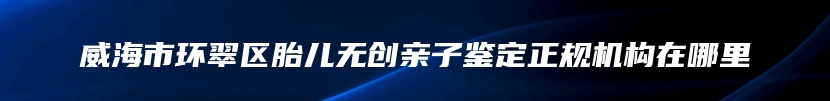 威海市环翠区胎儿无创亲子鉴定正规机构在哪里