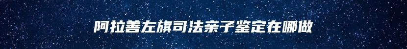 阿拉善左旗司法亲子鉴定在哪做