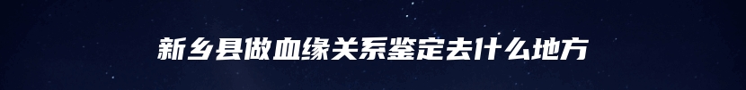 新乡县做血缘关系鉴定去什么地方