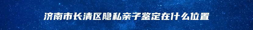 济南市长清区隐私亲子鉴定在什么位置