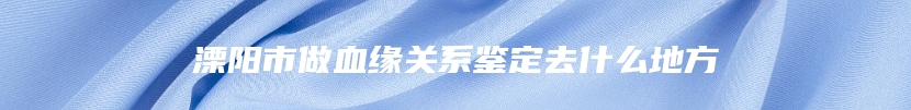 溧阳市做血缘关系鉴定去什么地方