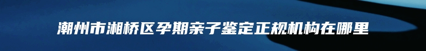 潮州市湘桥区孕期亲子鉴定正规机构在哪里