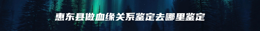 惠东县做血缘关系鉴定去哪里鉴定