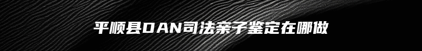 平顺县DAN司法亲子鉴定在哪做