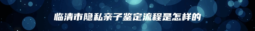 临清市隐私亲子鉴定流程是怎样的