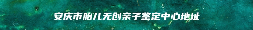 安庆市胎儿无创亲子鉴定中心地址