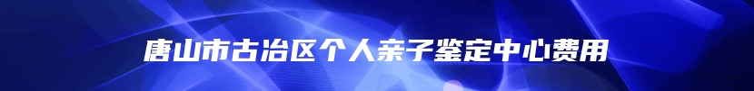 唐山市古冶区个人亲子鉴定中心费用