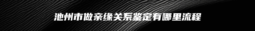 池州市做亲缘关系鉴定有哪里流程
