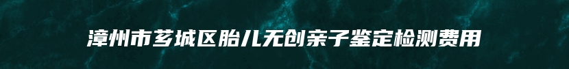 漳州市芗城区胎儿无创亲子鉴定检测费用