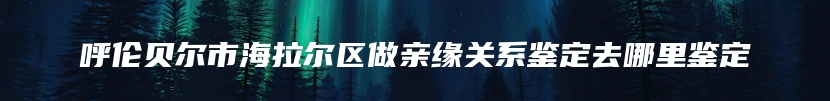 呼伦贝尔市海拉尔区做亲缘关系鉴定去哪里鉴定