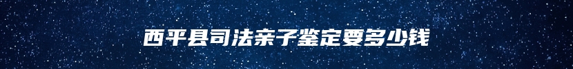 西平县司法亲子鉴定要多少钱