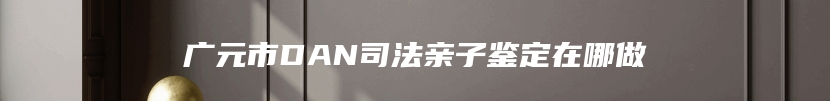 广元市DAN司法亲子鉴定在哪做