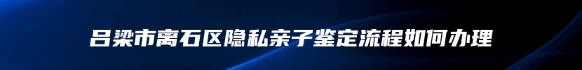 吕梁市离石区隐私亲子鉴定流程如何办理