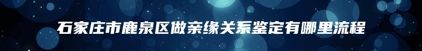 石家庄市鹿泉区做亲缘关系鉴定有哪里流程