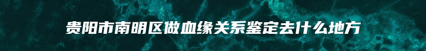 贵阳市南明区做血缘关系鉴定去什么地方