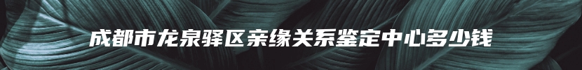 成都市龙泉驿区亲缘关系鉴定中心多少钱