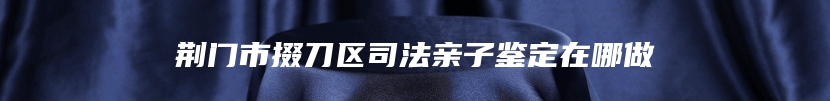 荆门市掇刀区司法亲子鉴定在哪做