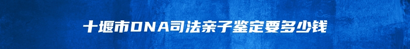 十堰市DNA司法亲子鉴定要多少钱