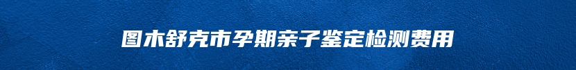 图木舒克市孕期亲子鉴定检测费用