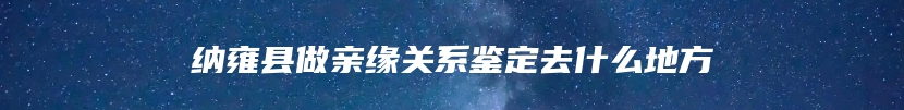 纳雍县做亲缘关系鉴定去什么地方