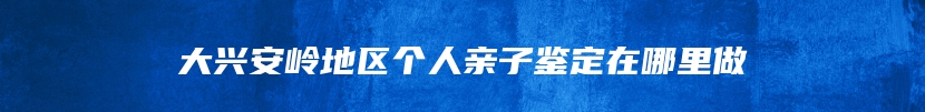 大兴安岭地区个人亲子鉴定在哪里做