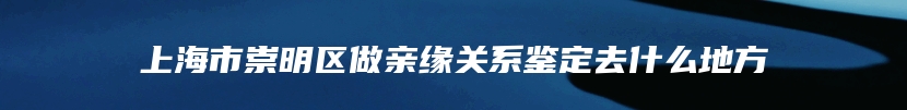 上海市崇明区做亲缘关系鉴定去什么地方