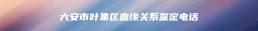 六安市叶集区血缘关系鉴定电话