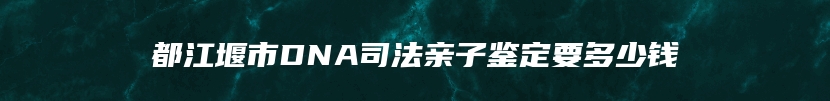 都江堰市DNA司法亲子鉴定要多少钱