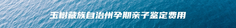 玉树藏族自治州孕期亲子鉴定费用