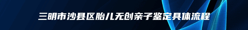 三明市沙县区胎儿无创亲子鉴定具体流程