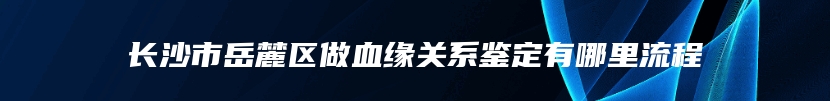 长沙市岳麓区做血缘关系鉴定有哪里流程