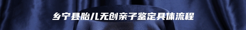 乡宁县胎儿无创亲子鉴定具体流程