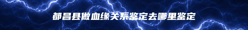 都昌县做血缘关系鉴定去哪里鉴定